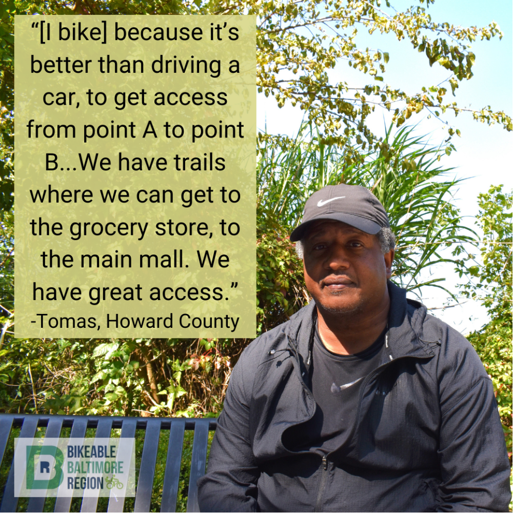 Thomas from Howard County says "[I bike because it's better than driving a car, to get access from point A to point B.. We have trails where we can get to the grocery story, to the main mall. We have great access"