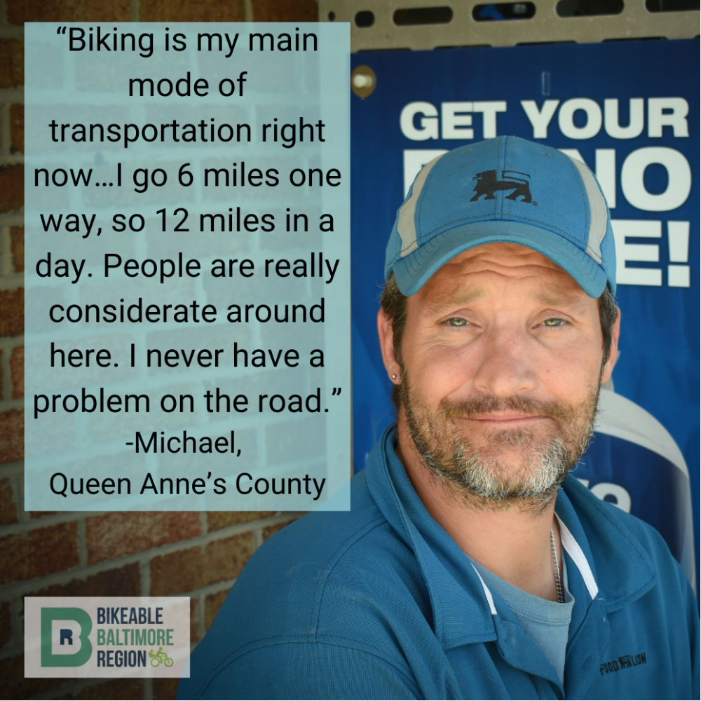 Michael from Queen Anne's County says "Biking is my main mode of transportation right now...I go 6 miles one way, so 12 miles in a day. People are really considerate around here. I have never had a problem on the road."