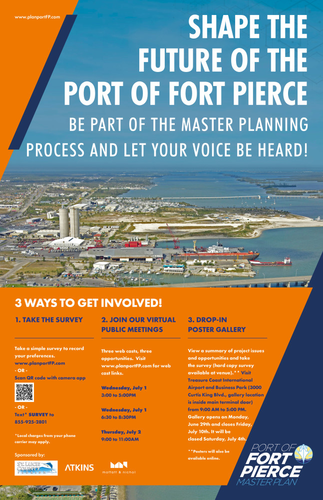 This image is the poster announcement for the first public work session. On the poster, the background image shows an image of the Port of Fort Pierce. It is overlaid with orange and navy-blue diagonal graphics that provide the background for the text to follow. www.planportFP.com, the project website, is stated in the top left corner of the poster graphic. To the right, in large bold capitalized letters, states “SHAPE THE FUTURE OF THE PORT OF FORT PIERCE.” In a slightly smaller font, it states “BE PART OF THE MASTER PLANNING PROCESS AND LET YOUR VOICE BE HEARD!”. In the bottom of the image, against an orange background, the following text is stated. 3 WAYS TO GET INVOLVED! 1.	TAKE THE SURVEY  Take a simple survey to record your preferences.  www.planportFP.com, or Scan QR code with camera app, or Text* SURVEY to 855-925-2801. *Local charges from your phone carrier may apply. 2.	JOIN OUR VIRTUAL PUBLIC MEETINGS Three webcasts, three opportunities. Visit www.planportFP.com for web cast links. Wednesday, July 1, 3:00 to 5:00 PM Wednesday, July 1, 6:30 to 8:30 PM Thursday, July 2, 9:00 to 11:00 AM  3.	DROP-IN POSTER GALLERY View a summary of project issues and opportunities and take the survey (hard copy survey available at venue).**   Visit Treasure Coast International Airport and Business Park (3000 Curtis King Blvd., gallery  location is inside main terminal door)  from 9:00 AM to 5:00 PM.    Gallery opens on Monday, June 29th and closes Friday, July 10th. It will be closed Saturday, July 4th.  **Posters will also be available online.  Sponsored by St. Lucie County, Atkins and Moffatt & Nichol