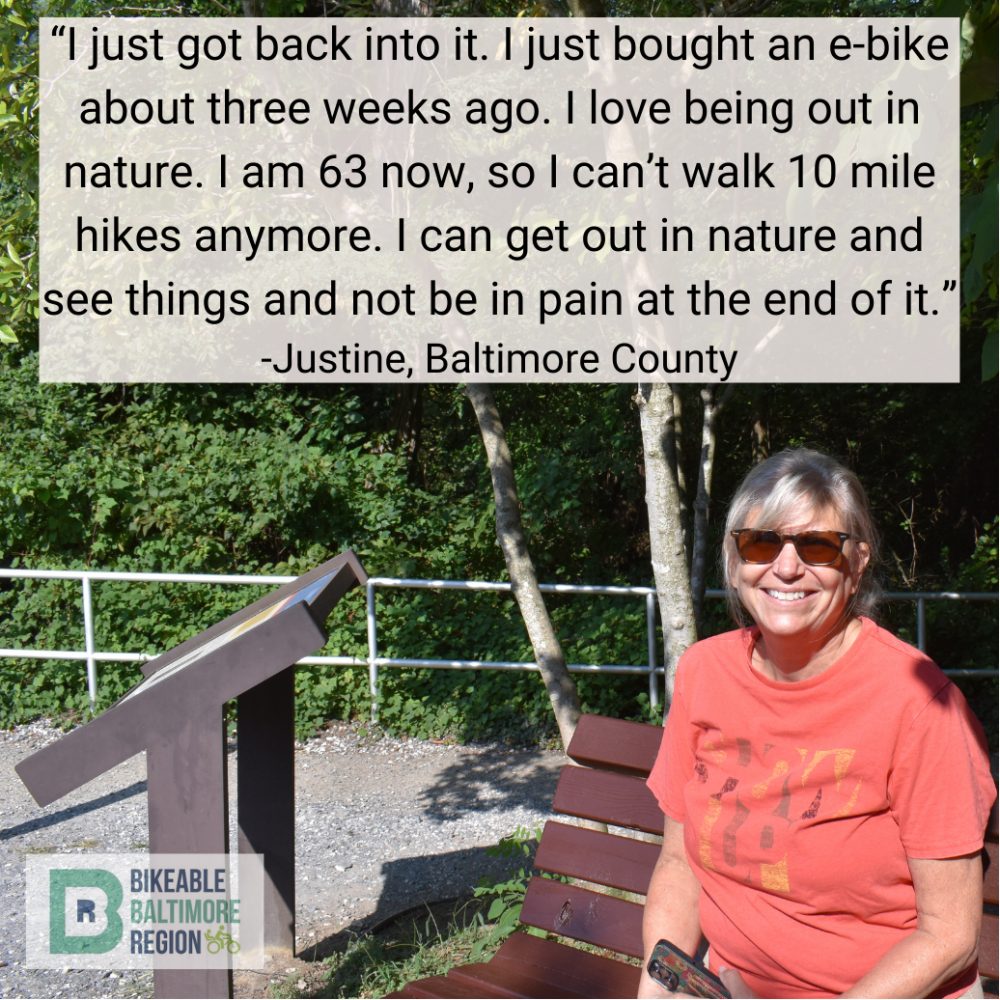 Justine from Baltimore County says "I just got back into it. I just bought an e-bike about three weeks ago. I love being out in nature. I am 63 now, so I can't walk 10 mile hikes anymore. I can get out in nature and see things and not be in pain at the end of it."