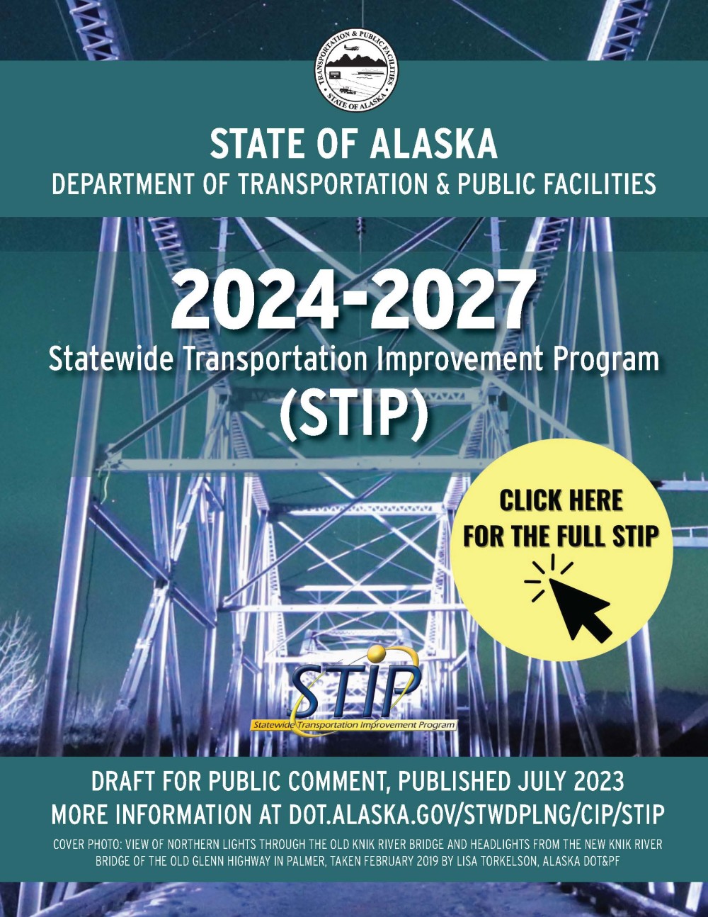 State of Alaska, Department of Transportation and Public Facilities, 2024 through 2027 Statewide Transportation Improvement Program or STIP. This is the draft for public comment, published July 2023. More information is at dot.alaska.gov/stwdlng/cip/stip. Cover photo: View of Northern Lights through the old Knik River Bridge and headlights from the new Knik River Bridge on the Old Glenn Highway in Palmer, taken February 2019 by Lisa Torkelson, Alaska DOT&PF